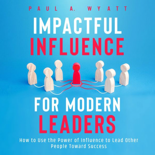 Paul A. Wyatt - Impactful Influence for Modern Leaders: How to Use the Power of Influence to Lead Other People Toward Success