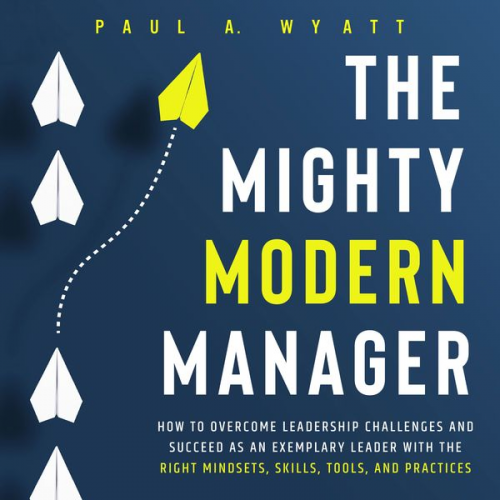 Paul A. Wyatt - The Mighty Modern Manager: How to Overcome Leadership Challenges and Succeed as an Exemplary Leader With the Right Mindsets, Skills, Tools and Practic