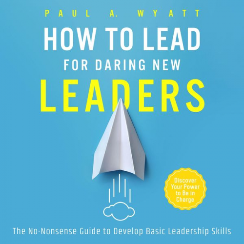 Paul A. Wyatt - How to Lead for Daring New Leaders: The No-Nonsense Guide to Develop Basic Leadership Skills. Discover Your Power to Be In Charge