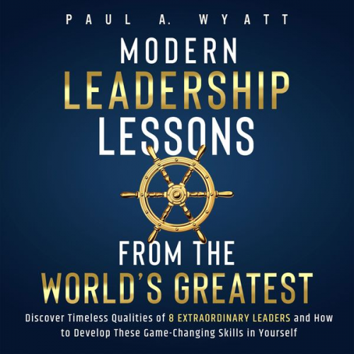 Paul A. Wyatt - Modern Leadership: Lessons From the World's Greatest - Discover Timeless Qualities of 8 Extraordinary Leaders and How to Develop These Game-Changing S