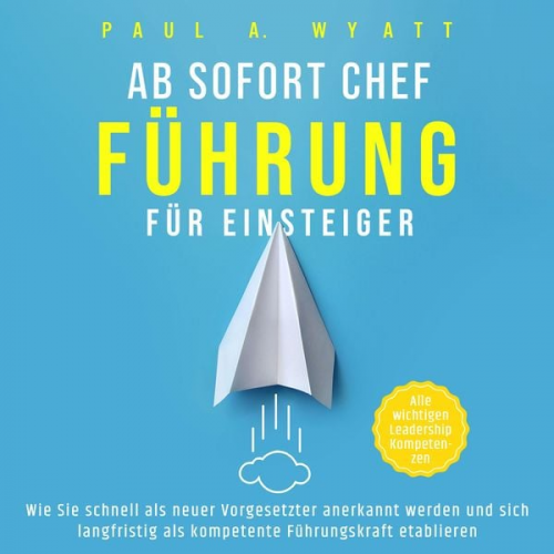 Paul A. Wyatt - Ab sofort Chef – Führung für Einsteiger: Wie Sie schnell als neuer Vorgesetzter anerkannt werden und sich langfristig als kompetente Führungskraft eta