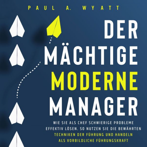 Paul A. Wyatt - Der mächtige moderne Manager: Wie Sie als Chef schwierige Probleme effektiv lösen. So nutzen Sie die bewährten Techniken der Führung und handeln als v