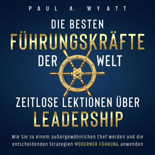 Paul A. Wyatt - Die besten Führungskräfte der Welt – Zeitlose Lektionen über Leadership: Wie Sie zu einem außergewöhnlichen Chef werden und die entscheidenden Strateg