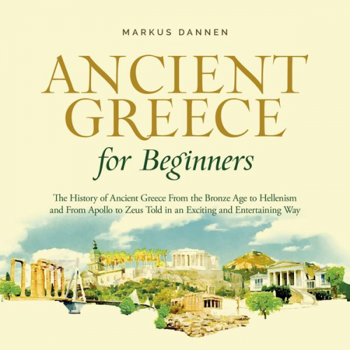 Markus Dannen - Ancient Greece for Beginners: The History of Ancient Greece From the Bronze Age to Hellenism and From Apol-lo to Zeus Told in an Exciting and Entertai