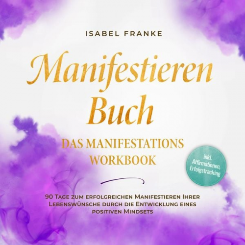 Isabel Franke - Manifestieren Buch: Das Manifestations Workbook - 90 Tage zum erfolgreichen Manifestieren Ihrer Lebenswünsche durch die Entwicklung eines positiven Mi