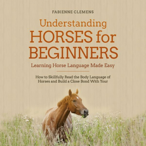 Fabienne Clemens - Understanding Horses for Beginners - Learning Horse Language Made Easy: How to Skillfully Read the Body Language of Horses and Build a Close Bond With