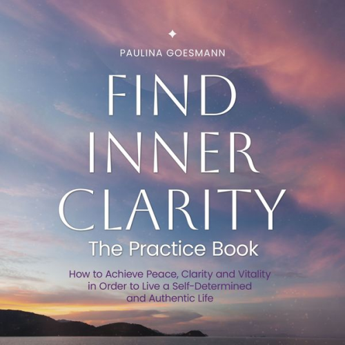 Paulina Goesmann - Find Inner Clarity: The Practice Book: How to Achieve Peace, Clarity and Vitality in Order to Live a Self-Determined and Authentic Life