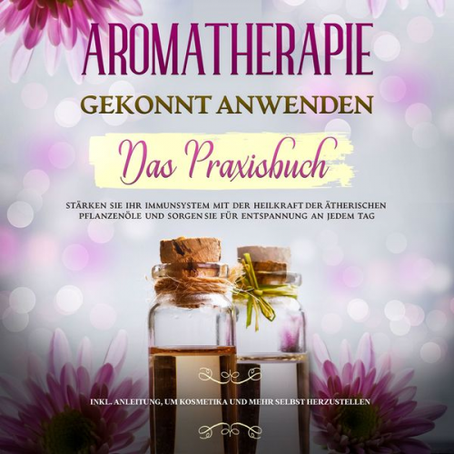 Anita Schönfeld - Aromatherapie gekonnt anwenden - Das Praxisbuch: Stärken Sie Ihr Immunsystem mit der Heilkraft der ätherischen Pflanzenöle und sorgen Sie für Entspann