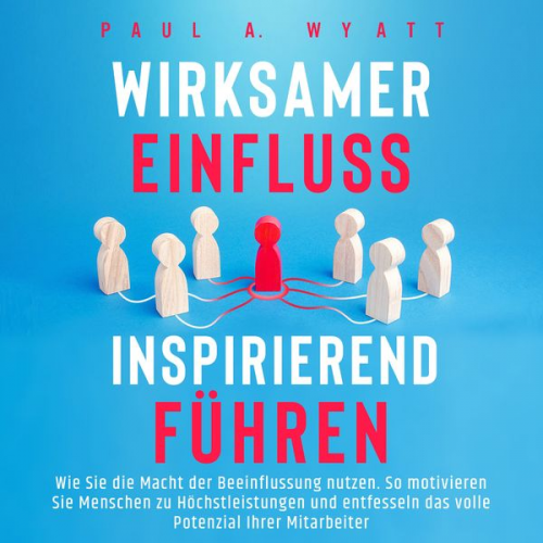 Paul A. Wyatt - Wirksamer Einfluss – Inspirierend führen: Wie Sie die Macht der Beeinflussung nutzen. So motivieren Sie Menschen zu Höchstleistungen und entfesseln da