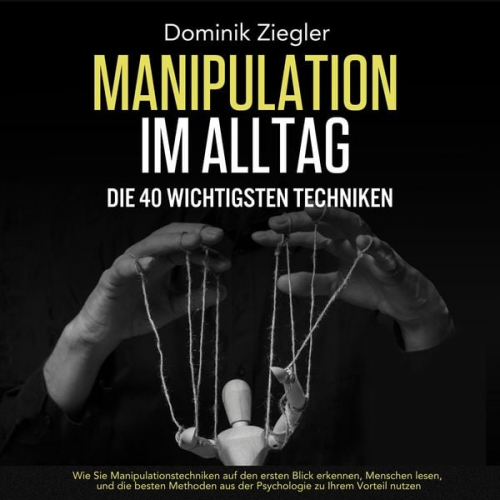 Dominik Ziegler - Manipulation im Alltag – die 40 wichtigsten Techniken: Wie Sie Manipulationstechniken auf den ersten Blick erkennen, Menschen lesen, und die besten Me