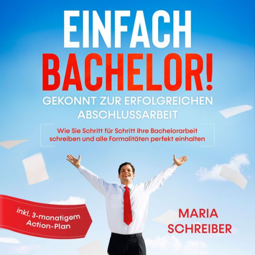 Maria Schreiber - Einfach Bachelor!: Gekonnt zur erfolgreichen Abschlussarbeit - Wie Sie Schritt für Schritt Ihre Bachelorarbeit schreiben und alle Formalitäten perfekt