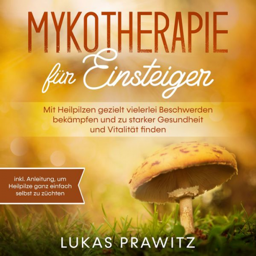 Lukas Prawitz - Mykotherapie für Einsteiger: Mit Heilpilzen gezielt vielerlei Beschwerden bekämpfen und zu starker Gesundheit und Vitalität finden - inkl. Anleitung,