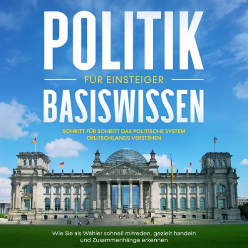 Sebastian Kobus - Politik Basiswissen für Einsteiger: Schritt für Schritt das politische System Deutschlands verstehen - Wie Sie als Wähler schnell mitreden, gezielt ha