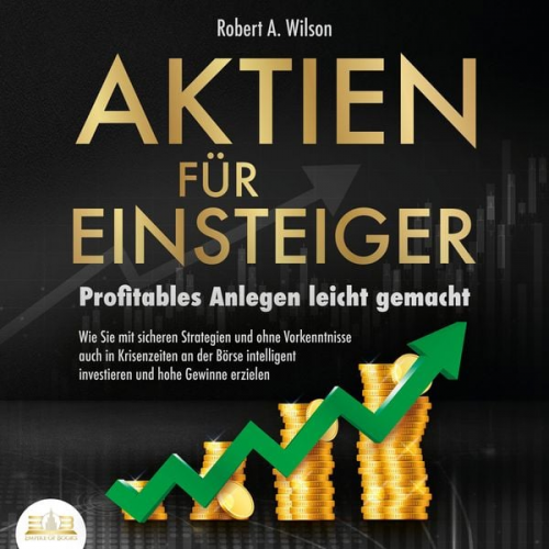 Robert A. Wilson - AKTIEN FÜR EINSTEIGER - Profitables Anlegen leicht gemacht: Wie Sie mit sicheren Strategien und ohne Vorkenntnisse auch in Krisenzeiten an der Börse i