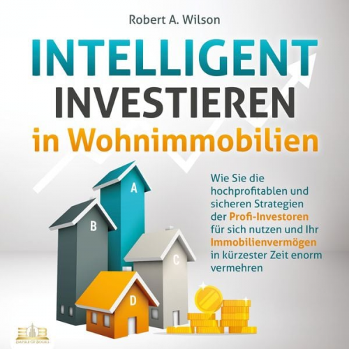 Robert A. Wilson - INTELLIGENT INVESTIEREN in Wohnimmobilien: Wie Sie die hochprofitablen und sicheren Strategien der Profi-Investoren für sich nutzen und Ihr Immobilien