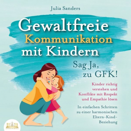 Julia Sanders - Gewaltfreie Kommunikation mit Kindern - Sag Ja, zu GFK!: Kinder richtig verstehen und Konflikte mit Respekt und Empathie lösen - In einfachen Schritte