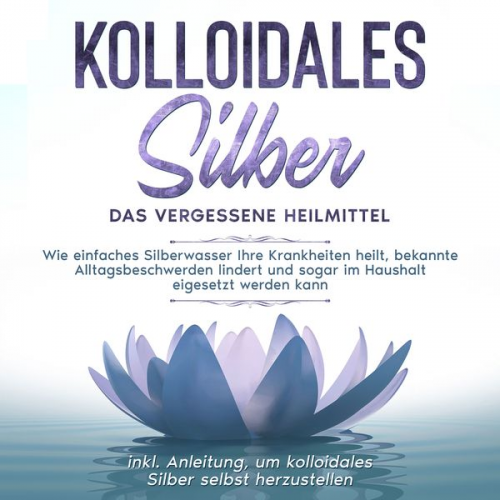 Martina Kohl - Kolloidales Silber - das vergessene Heilmittel: Wie einfaches Silberwasser Ihre Krankheiten heilt, bekannte Alltagsbeschwerden lindert und sogar im Ha