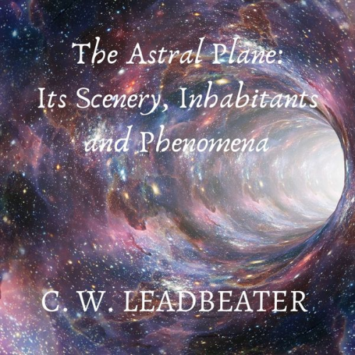 C. W. Leadbeater - The Astral Plane: Its Scenery, Inhabitants and Phenomena