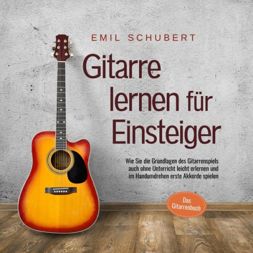 Emil Schubert - Gitarre lernen für Einsteiger - Wie Sie die Grundlagen des Gitarrenspiels auch ohne Unterricht leicht erlernen und im Handumdrehen erste Akkorde spiel