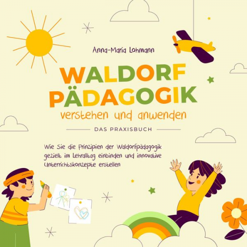 Anna-Maria Lohmann - Waldorfpädagogik verstehen und anwenden - Das Praxisbuch: Wie Sie die Prinzipien der Waldorfpädagogik gezielt im Lehralltag einbinden und innovative U