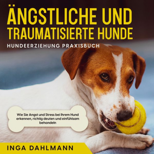 Inga Dahlmann - Ängstliche und traumatisierte Hunde erziehen und stärken - Hundeerziehung Praxisbuch: Wie Sie Angst und Stress bei Ihrem Hund erkennen, richtig deuten