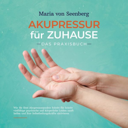 Maria Seenberg - Akupressur für zuhause - Das Praxisbuch: Wie Sie über Akupressurpunkte Schritt für Schritt vielfältige psychische und körperliche Leiden sanft heilen