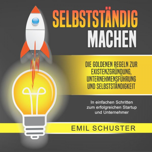 Emil Schuster - SELBSTSTÄNDIG MACHEN: Die goldenen Regeln zur Existenzgründung, Unternehmensführung und Selbstständigkeit - In einfachen Schritten zum erfolgreichen S