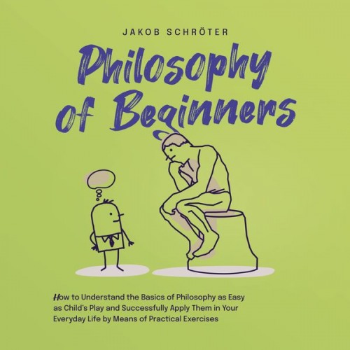 Jakob Schröter - Philosophy for Beginners How to Understand the Basics of Philosophy as Easy as Child's Play and Successfully Apply Them in Your Everyday Life by Means