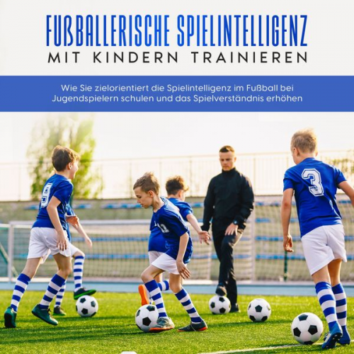 Marko Steglitz - Fußballerische Spielintelligenz mit Kindern trainieren: Wie Sie zielorientiert die Spielintelligenz im Fußball bei Jugendspielern schulen und das Spie