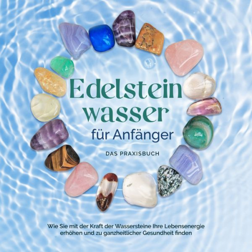 Lorena Bachmann - Edelsteinwasser für Anfänger - Das Praxisbuch: Wie Sie mit der Kraft der Wassersteine Ihre Lebensenergie erhöhen und zu ganzheitlicher Gesundheit find