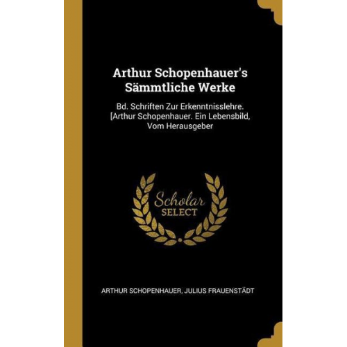 Arthur Schopenhauer Julius Frauenstadt - Arthur Schopenhauer's Sämmtliche Werke: Bd. Schriften Zur Erkenntnisslehre. [arthur Schopenhauer. Ein Lebensbild, Vom Herausgeber