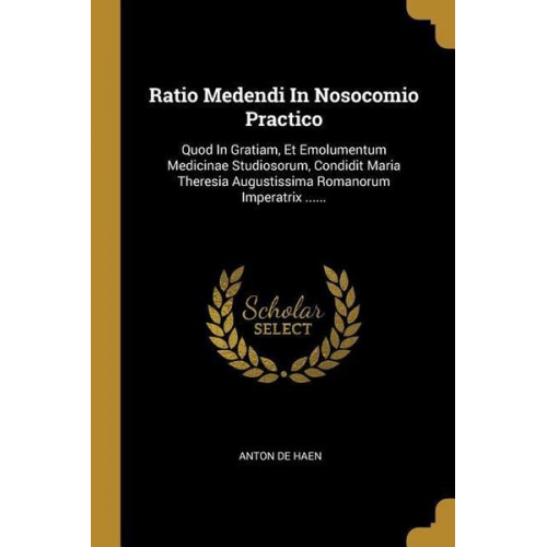 Anton De Haen - Ratio Medendi In Nosocomio Practico: Quod In Gratiam, Et Emolumentum Medicinae Studiosorum, Condidit Maria Theresia Augustissima Romanorum Imperatrix