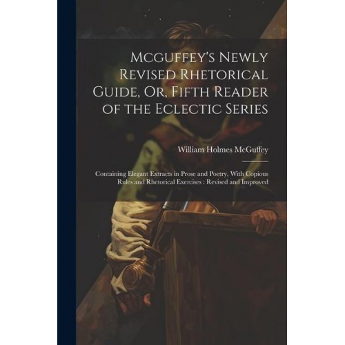 William Holmes McGuffey - Mcguffey's Newly Revised Rhetorical Guide, Or, Fifth Reader of the Eclectic Series: Containing Elegant Extracts in Prose and Poetry, With Copious Rule