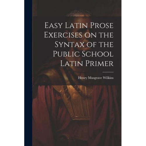 Henry Musgrave Wilkins - Easy Latin Prose Exercises on the Syntax of the Public School Latin Primer