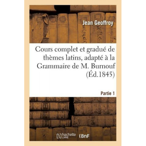 Jean Geoffroy - Cours Complet Et Gradué de Thèmes Latins, Adapté À La Grammaire de M. Burnouf. Partie 1