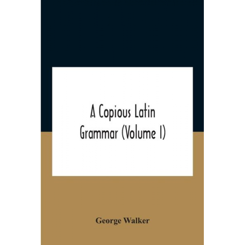 George Walker - A Copious Latin Grammar (Volume I) Translated From The German With Alterations, Notes And Additions (Volume I)