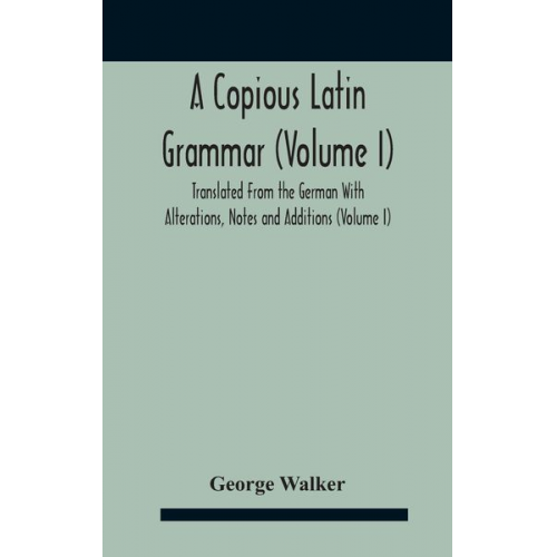 George Walker - A Copious Latin Grammar (Volume I) Translated From The German With Alterations, Notes And Additions (Volume I)