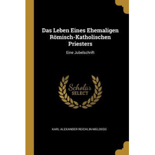 Karl Alexander Reichlin-Meldegg - Das Leben Eines Ehemaligen Römisch-Katholischen Priesters: Eine Jubelschrift