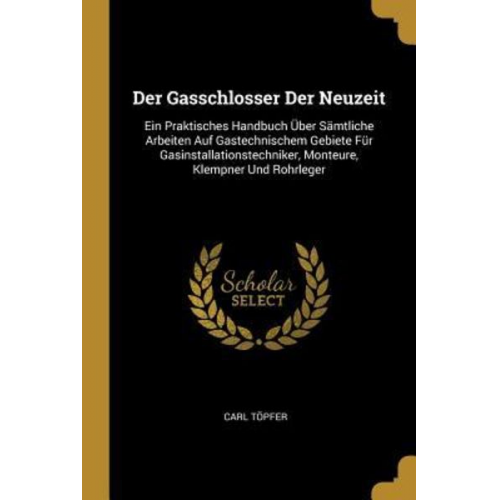 Carl Topfer - Der Gasschlosser Der Neuzeit: Ein Praktisches Handbuch Über Sämtliche Arbeiten Auf Gastechnischem Gebiete Für Gasinstallationstechniker, Monteure, K