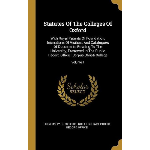 University of Oxford - Statutes Of The Colleges Of Oxford: With Royal Patents Of Foundation, Injunctions Of Visitors, And Catalogues Of Documents Relating To The University,