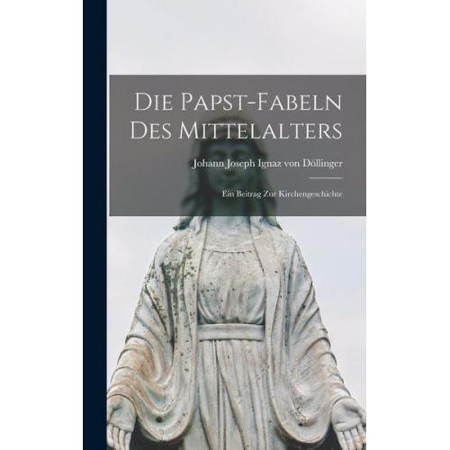 Johann Joseph Ignaz Döllinger - Die Papst-Fabeln des Mittelalters: Ein Beitrag zur Kirchengeschichte