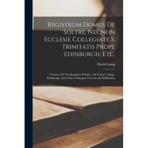 David Laing - Registrum Domus De Soltre, Necnon Ecclesie Collegiate S. Trinitatis Prope Edinburgh, Etc.: Charters Of The Hospital Of Soltre, Of Trinity College, Edi