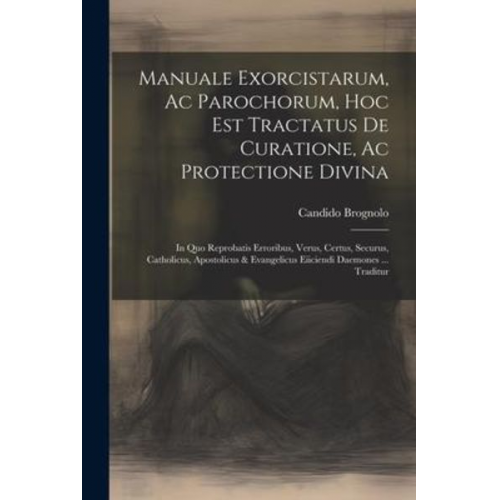 Candido Brognolo - Manuale Exorcistarum, Ac Parochorum, Hoc Est Tractatus De Curatione, Ac Protectione Divina: In Quo Reprobatis Erroribus, Verus, Certus, Securus, Catho