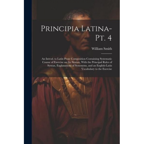 William Smith - Principia Latina- Pt. 4: An Introd. to Latin Prose Composition Containing Systematic Course of Exercise on the Syntax, With the Principal Rules