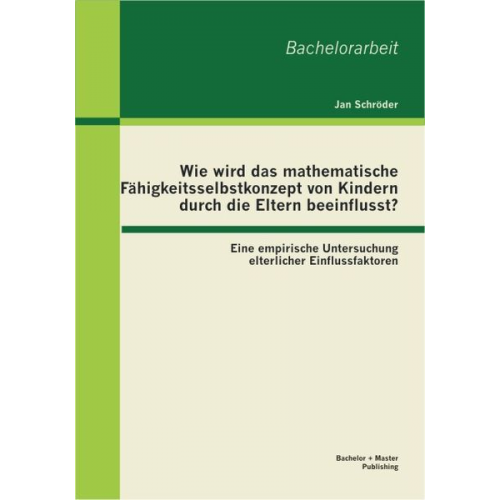 Jan Schröder - Wie wird das mathematische Fähigkeitsselbstkonzept von Kindern durch die Eltern beeinflusst? Eine empirische Untersuchung elterlicher Einflussfaktoren