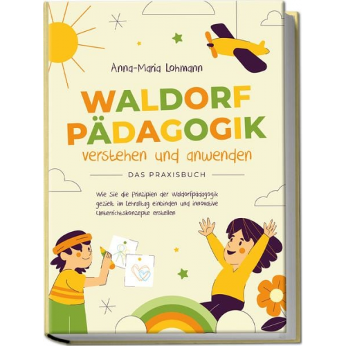 Anna-Maria Lohmann - Waldorfpädagogik verstehen und anwenden - Das Praxisbuch: Wie Sie die Prinzipien der Waldorfpädagogik gezielt im Lehralltag einbinden und innovative U