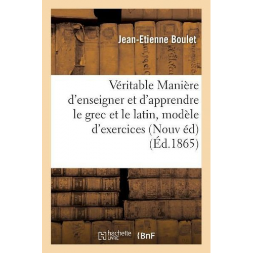 Jean-Etienne Boulet - De la Véritable Manière d'Enseigner Et d'Apprendre Le Grec Et Le Latin: Avec Un Modèle d'Exercices