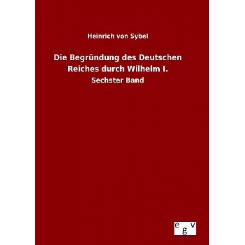 Heinrich Sybel - Die Begründung des Deutschen Reiches durch Wilhelm I.