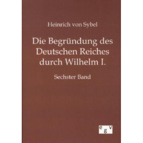 Heinrich Sybel - Die Begründung des Deutschen Reiches durch Wilhelm I.