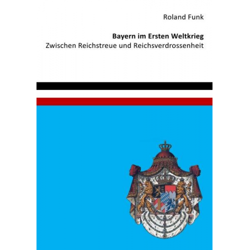 Roland Funk - Bayern im Ersten Weltkrieg - Zwischen Reichstreue und Reichsverdrossenheit